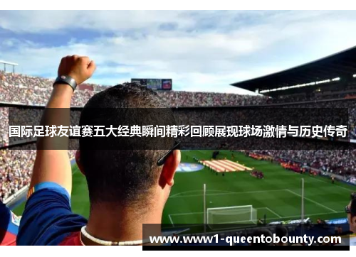 国际足球友谊赛五大经典瞬间精彩回顾展现球场激情与历史传奇